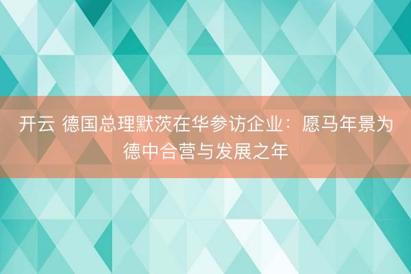 开云 德国总理默茨在华参访企业:愿马年景为德中合营与发展之年