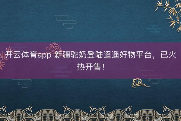 开云体育app 新疆驼奶登陆迢遥好物平台，已火热开售！