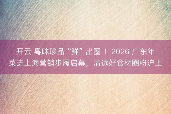 开云 粤味珍品 “鲜” 出圈 ！2026 广东年菜进上海营销步履启幕，清远好食材圈粉沪上
