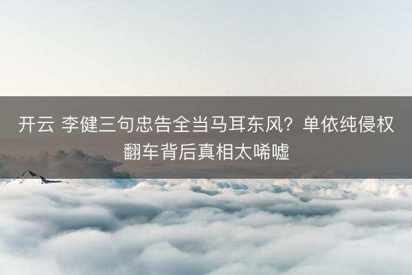 开云 李健三句忠告全当马耳东风？单依纯侵权翻车背后真相太唏嘘