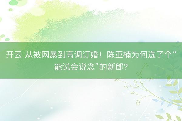 开云 从被网暴到高调订婚!陈亚楠为何选了个“能说会说念”的新郎?