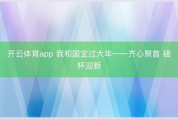 开云体育app 我和国宝过大年——齐心聚首 碰杯迎新