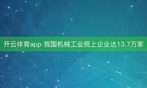 开云体育app 我国机械工业规上企业达13.7万家
