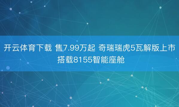 开云体育下载 售7.99万起 奇瑞瑞虎5瓦解版上市 搭载8155智能座舱