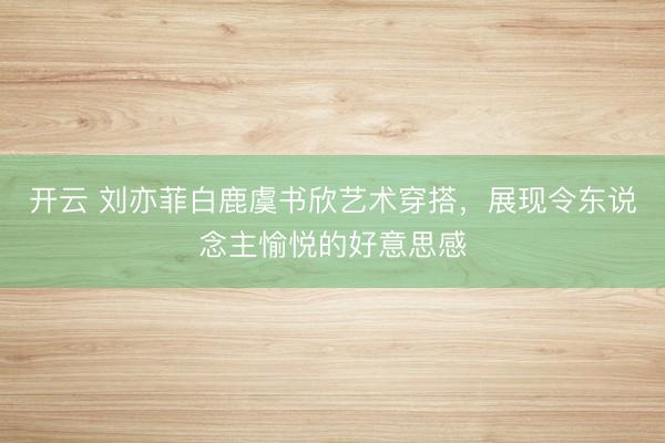 开云 刘亦菲白鹿虞书欣艺术穿搭，展现令东说念主愉悦的好意思感