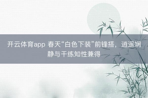 开云体育app 春天“白色下装”前锋搭，逍遥娴静与干练知性兼得
