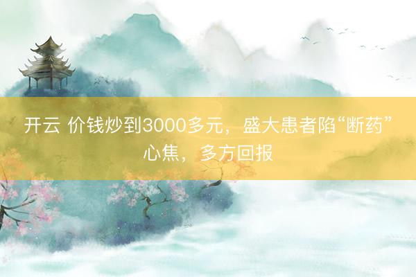 开云 价钱炒到3000多元,盛大患者陷“断药”心焦,多方回报