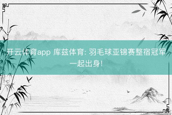 开云体育app 库兹体育: 羽毛球亚锦赛整宿冠军一起出身!