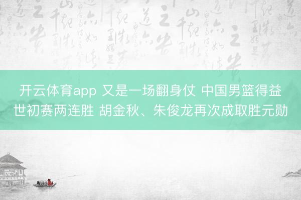 开云体育app 又是一场翻身仗 中国男篮得益世初赛两连胜 胡金秋、朱俊龙再次成取胜元勋
