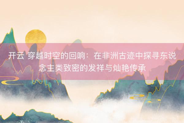 开云 穿越时空的回响：在非洲古迹中探寻东说念主类致密的发祥与灿艳传承