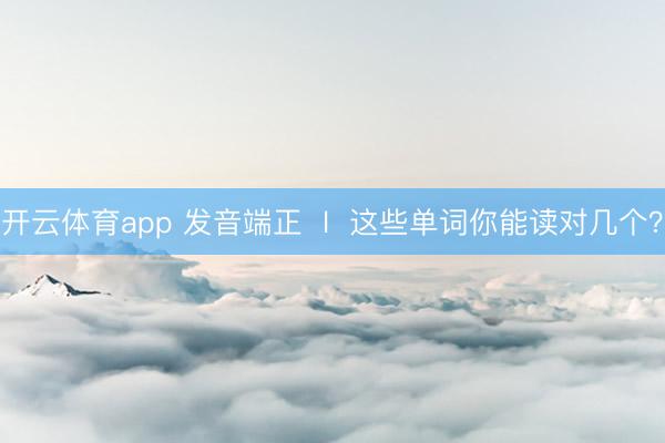 开云体育app 发音端正  l  这些单词你能读对几个？
