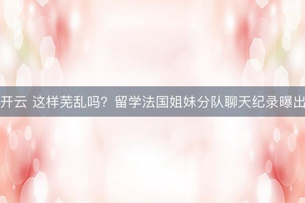 开云 这样芜乱吗？留学法国姐妹分队聊天纪录曝出