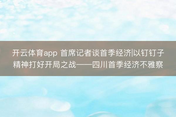 开云体育app 首席记者谈首季经济|以钉钉子精神打好开局之战——四川首季经济不雅察