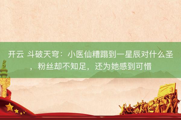 开云 斗破天穹：小医仙糟蹋到一星辰对什么圣，粉丝却不知足，还为她感到可惜