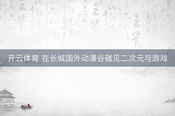 开云体育 在长城国外动漫谷碰见二次元与游戏