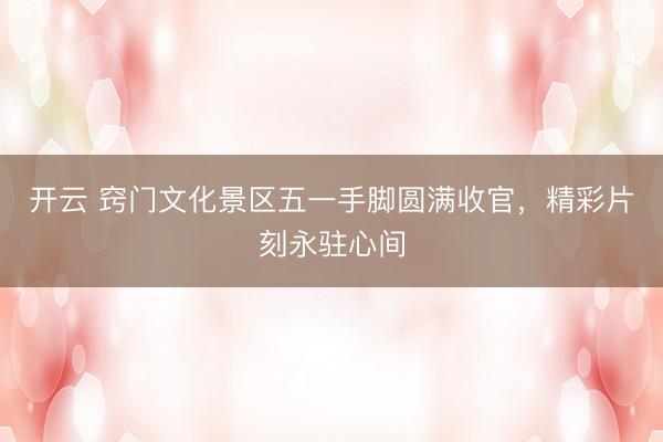 开云 窍门文化景区五一手脚圆满收官，精彩片刻永驻心间