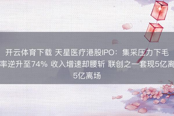 开云体育下载 天星医疗港股IPO：集采压力下毛利率逆升至74% 收入增速却腰斩 联创之一套现5亿离场