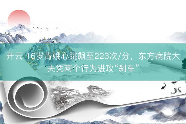 开云 16岁青娥心跳飙至223次/分，东方病院大夫凭两个行为进攻“刹车”
