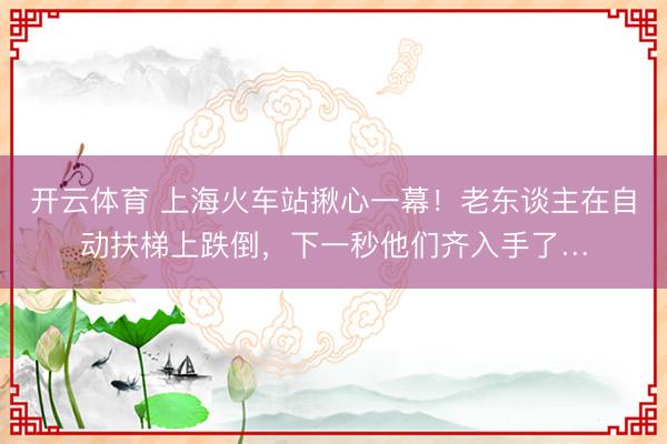 开云体育 上海火车站揪心一幕！老东谈主在自动扶梯上跌倒，下一秒他们齐入手了…