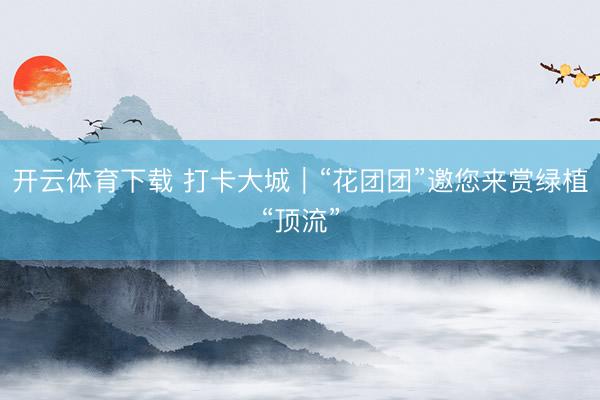 开云体育下载 打卡大城｜“花团团”邀您来赏绿植“顶流”