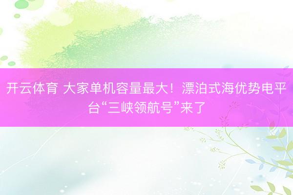 开云体育 大家单机容量最大！漂泊式海优势电平台“三峡领航号”来了