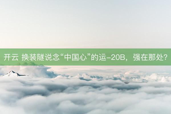 开云 换装隧说念“中国心”的运-20B，强在那处？