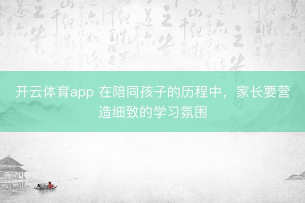开云体育app 在陪同孩子的历程中，家长要营造细致的学习氛围